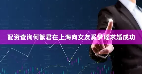配资查询何猷君在上海向女友奚梦瑶求婚成功